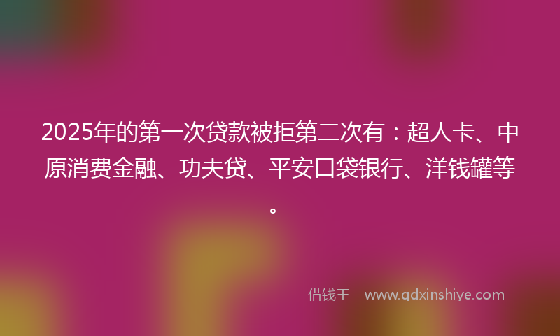 2025年的第一次贷款被拒第二次有：超人卡、中原消费金融、功夫贷、平安口袋银行、洋钱罐等。