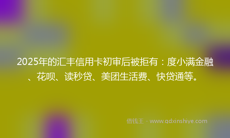 2025年的汇丰信用卡初审后被拒有：度小满金融、花呗、读秒贷、美团生活费、快贷通等。