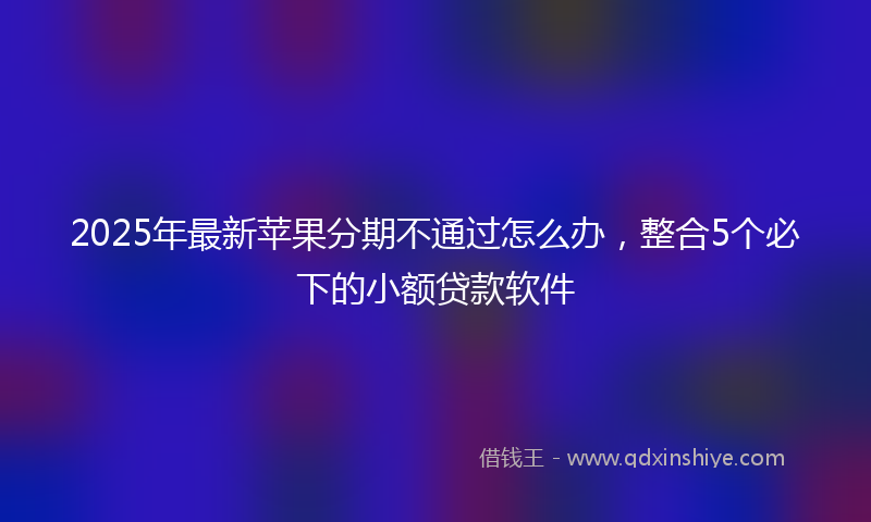 2025年最新苹果分期不通过怎么办，整合5个必下的小额贷款软件