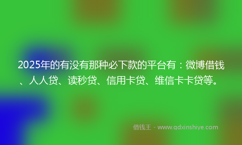2025年的有没有那种必下款的平台有：微博借钱、人人贷、读秒贷、信用卡贷、维信卡卡贷等。