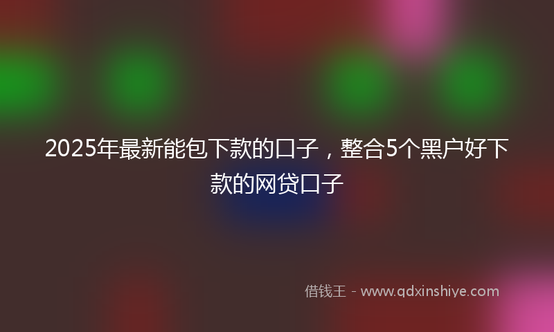 2025年最新能包下款的口子，整合5个黑户好下款的网贷口子