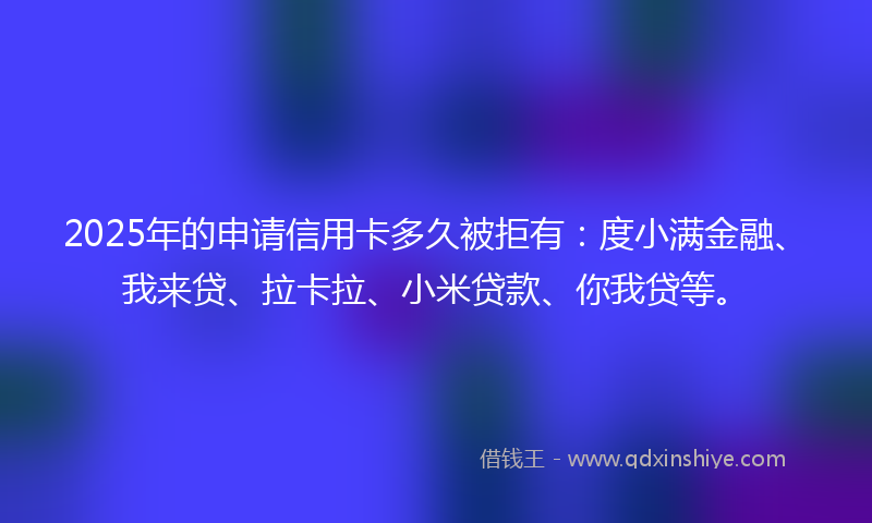 2025年的申请信用卡多久被拒有：度小满金融、我来贷、拉卡拉、小米贷款、你我贷等。