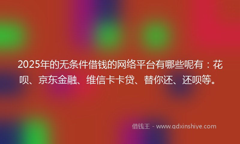 2025年的无条件借钱的网络平台有哪些呢有：花呗、京东金融、维信卡卡贷、替你还、还呗等。