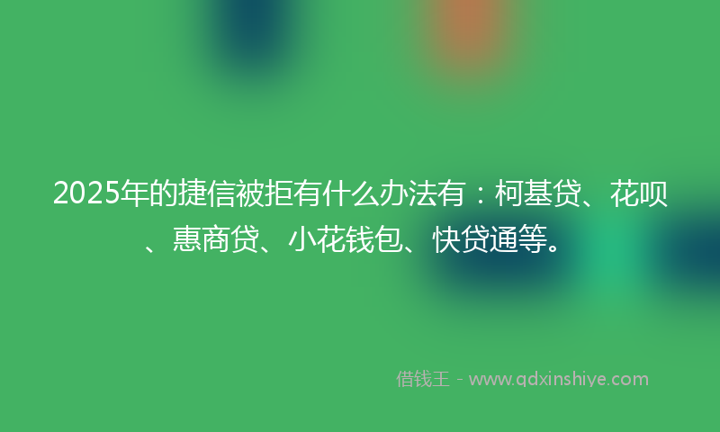 2025年的捷信被拒有什么办法有：柯基贷、花呗、惠商贷、小花钱包、快贷通等。