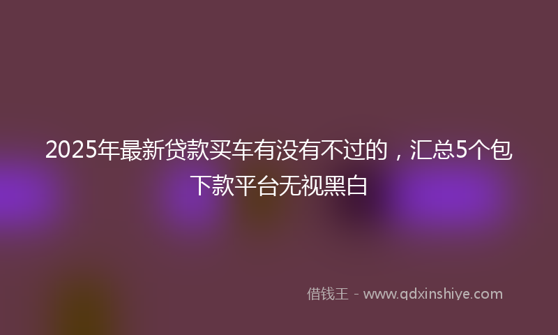 2025年最新贷款买车有没有不过的，汇总5个包下款平台无视黑白