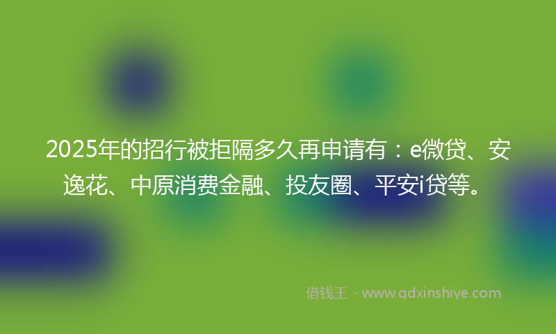 2025年的招行被拒隔多久再申请有：e微贷、安逸花、中原消费金融、投友圈、平安i贷等。