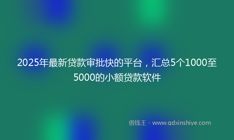 2025年最新贷款审批快的平台，汇总5个1000至5000的小额贷款软件