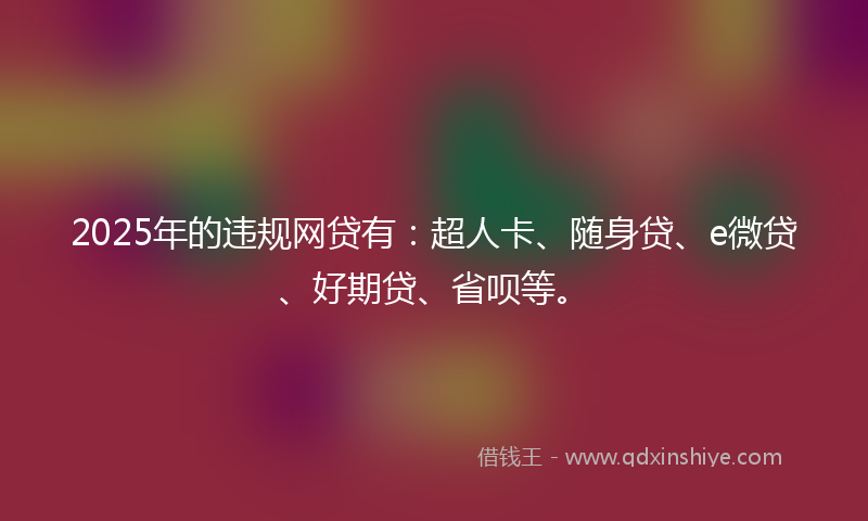 2025年的违规网贷有：超人卡、随身贷、e微贷、好期贷、省呗等。