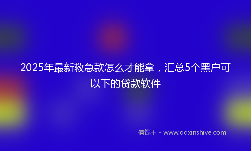 2025年最新救急款怎么才能拿，汇总5个黑户可以下的贷款软件