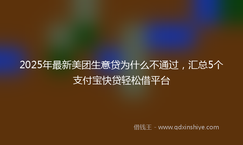 2025年最新美团生意贷为什么不通过，汇总5个支付宝快贷轻松借平台