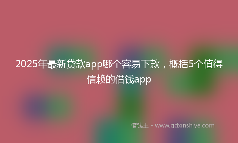 2025年最新贷款app哪个容易下款，概括5个值得信赖的借钱app