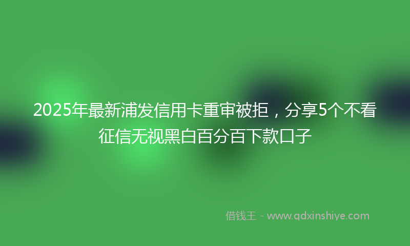 2025年最新浦发信用卡重审被拒，分享5个不看征信无视黑白百分百下款口子