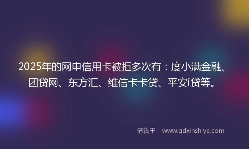 2025年的网申信用卡被拒多次有：度小满金融、团贷网、东方汇、维信卡卡贷、平安i贷等。