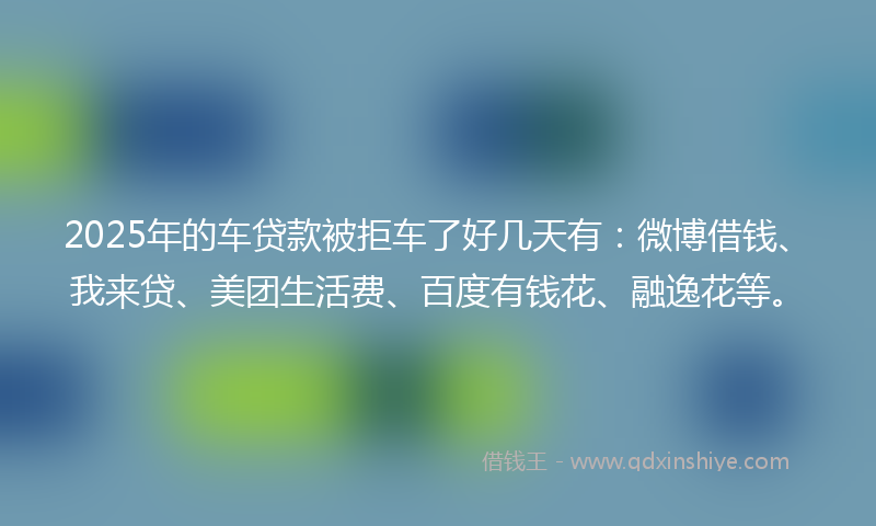 2025年的车贷款被拒车了好几天有：微博借钱、我来贷、美团生活费、百度有钱花、融逸花等。