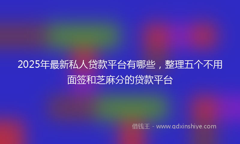 2025年最新私人贷款平台有哪些，整理五个不用面签和芝麻分的贷款平台