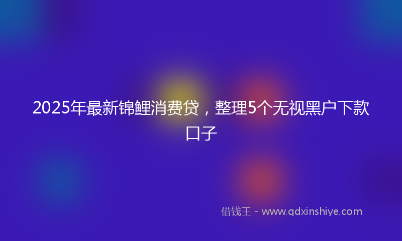 2025年最新锦鲤消费贷，整理5个无视黑户下款口子