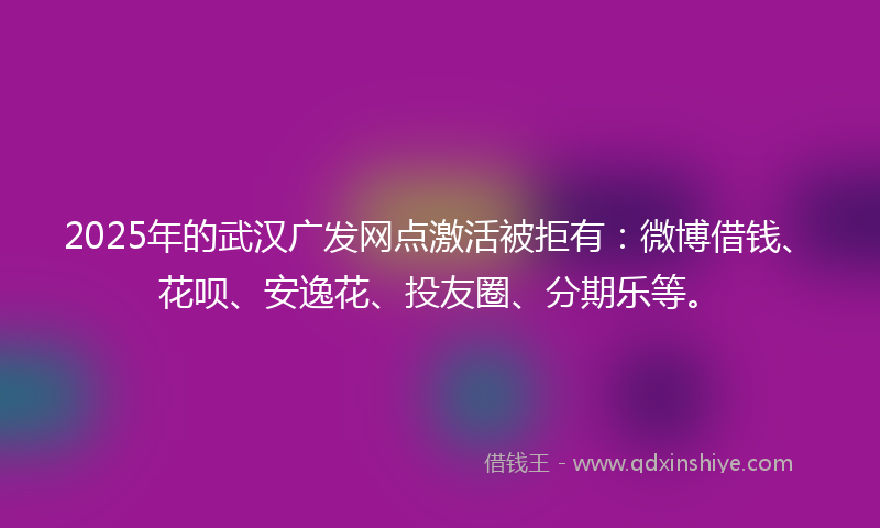 2025年的武汉广发网点激活被拒有：微博借钱、花呗、安逸花、投友圈、分期乐等。