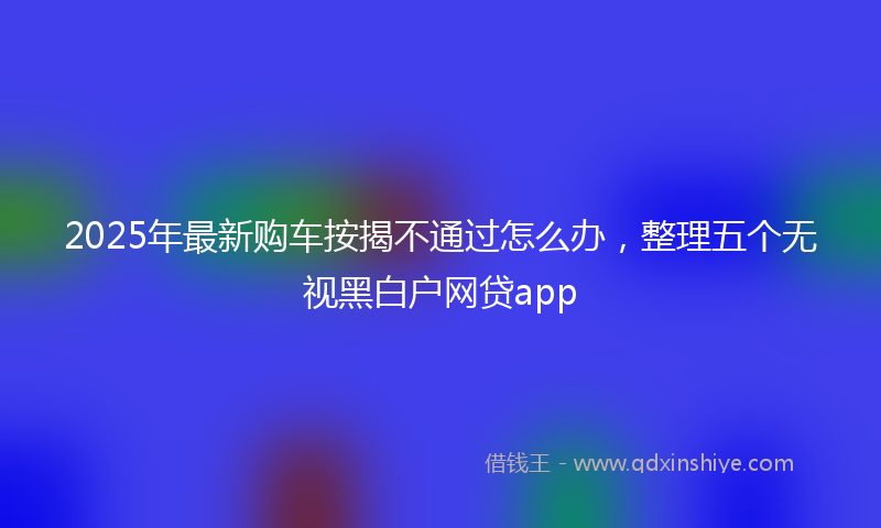 2025年最新购车按揭不通过怎么办，整理五个无视黑白户网贷app