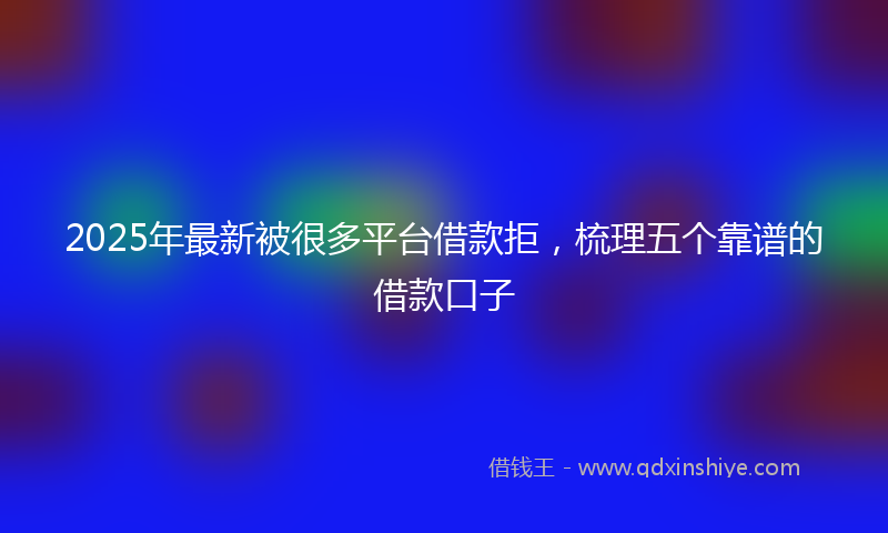 2025年最新被很多平台借款拒，梳理五个靠谱的借款口子