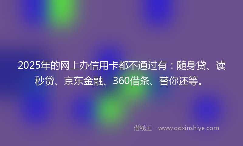 2025年的网上办信用卡都不通过有：随身贷、读秒贷、京东金融、360借条、替你还等。