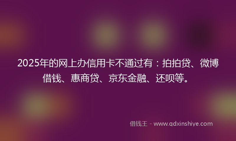 2025年的网上办信用卡不通过有：拍拍贷、微博借钱、惠商贷、京东金融、还呗等。