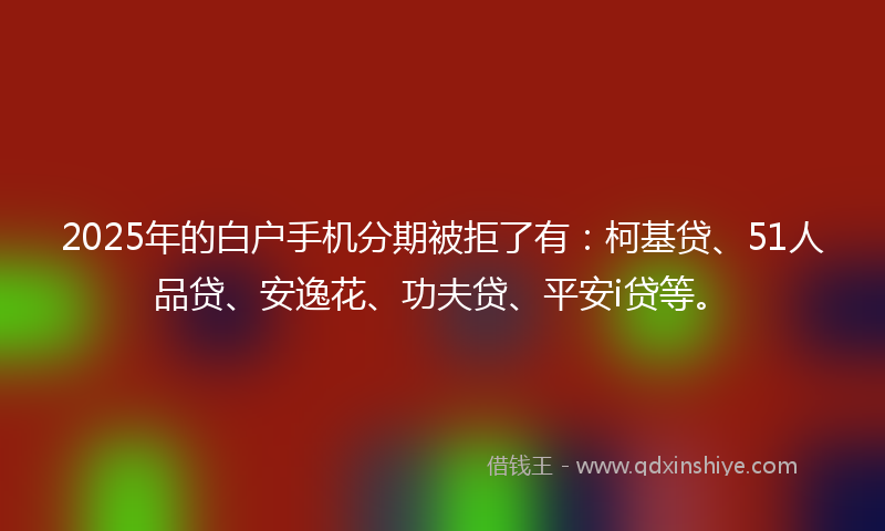 2025年的白户手机分期被拒了有：柯基贷、51人品贷、安逸花、功夫贷、平安i贷等。