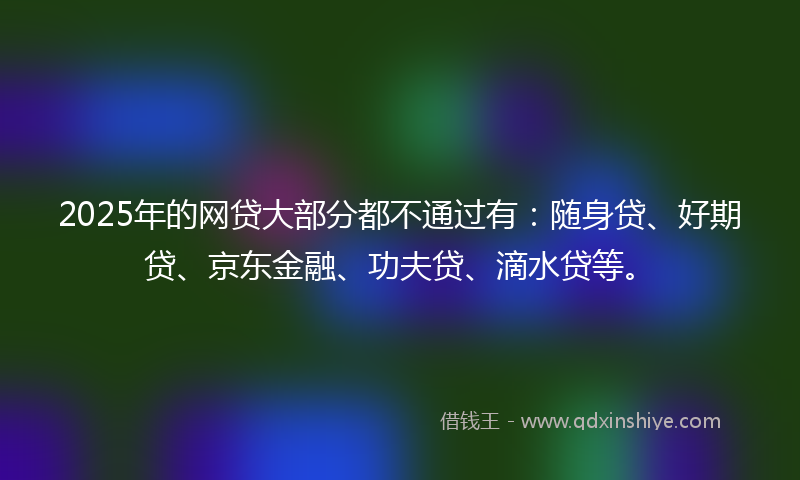 2025年的网贷大部分都不通过有：随身贷、好期贷、京东金融、功夫贷、滴水贷等。