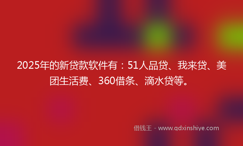 2025年的新贷款软件有：51人品贷、我来贷、美团生活费、360借条、滴水贷等。