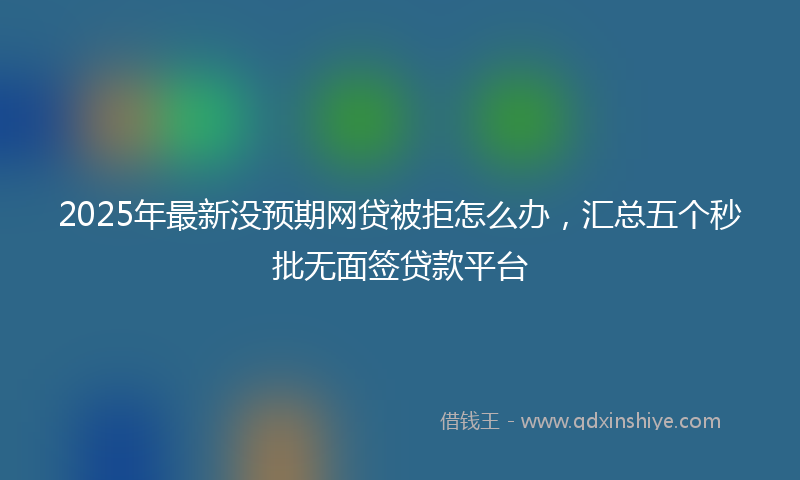 2025年最新没预期网贷被拒怎么办，汇总五个秒批无面签贷款平台