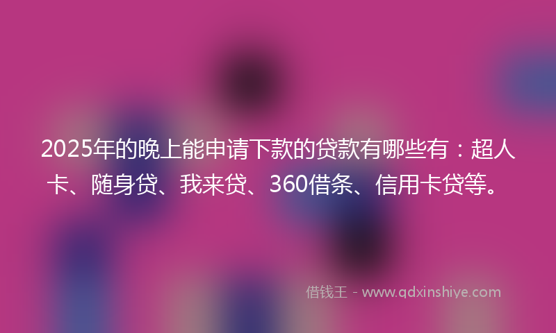 2025年的晚上能申请下款的贷款有哪些有：超人卡、随身贷、我来贷、360借条、信用卡贷等。