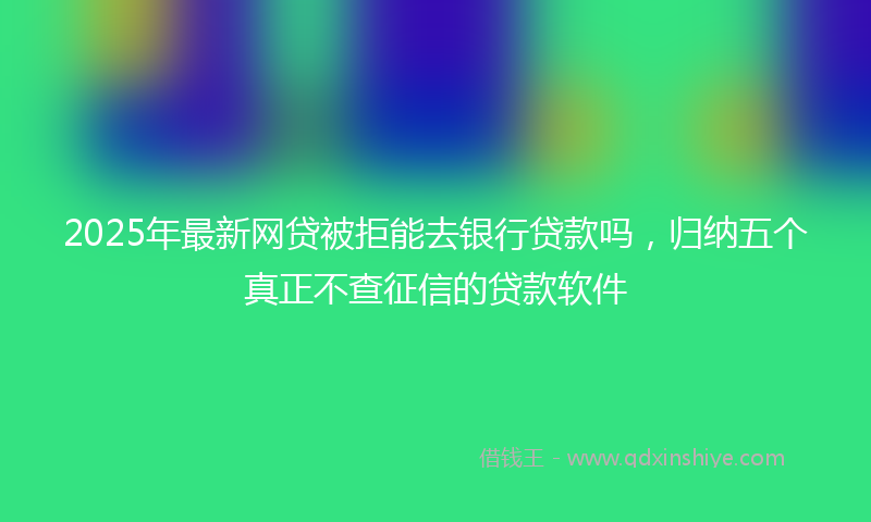 2025年最新网贷被拒能去银行贷款吗，归纳五个真正不查征信的贷款软件