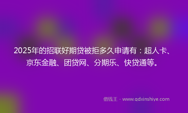 2025年的招联好期贷被拒多久申请有：超人卡、京东金融、团贷网、分期乐、快贷通等。