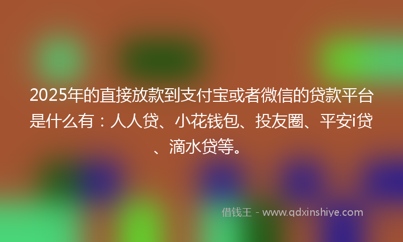 2025年的直接放款到支付宝或者微信的贷款平台是什么有：人人贷、小花钱包、投友圈、平安i贷、滴水贷等。