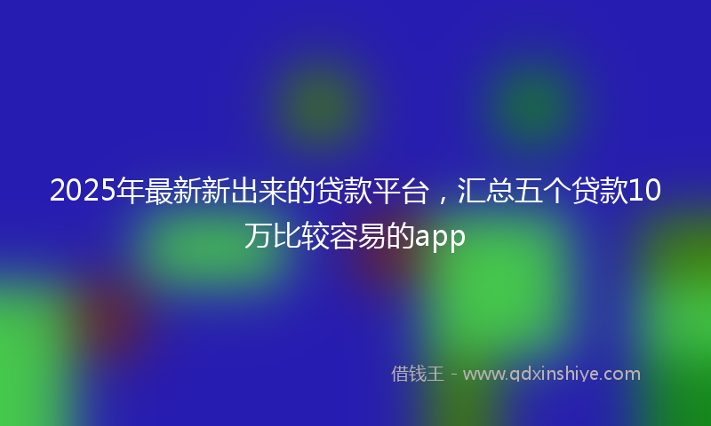 2025年最新新出来的贷款平台，汇总五个贷款10万比较容易的app