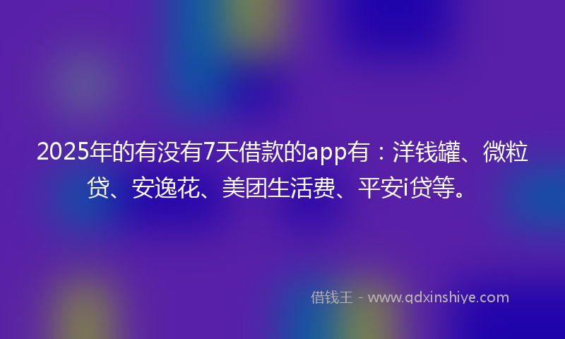 2025年的有没有7天借款的app有：洋钱罐、微粒贷、安逸花、美团生活费、平安i贷等。