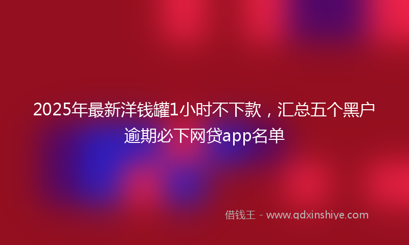 2025年最新洋钱罐1小时不下款，汇总五个黑户逾期必下网贷app名单