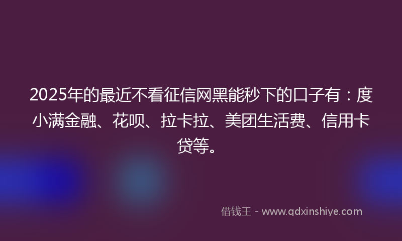 2025年的最近不看征信网黑能秒下的口子有：度小满金融、花呗、拉卡拉、美团生活费、信用卡贷等。