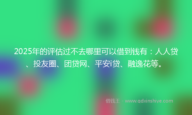 2025年的评估过不去哪里可以借到钱有：人人贷、投友圈、团贷网、平安i贷、融逸花等。