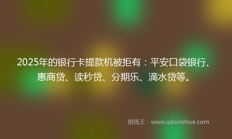 2025年的银行卡提款机被拒有：平安口袋银行、惠商贷、读秒贷、分期乐、滴水贷等。