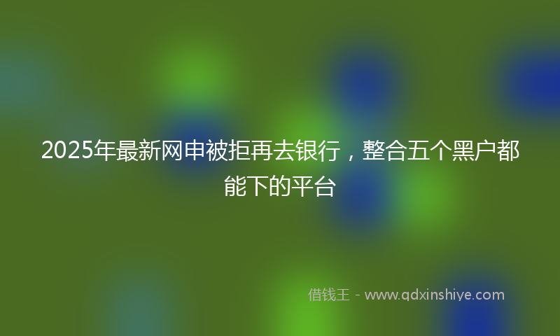 2025年最新网申被拒再去银行，整合五个黑户都能下的平台