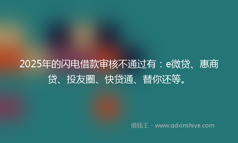 2025年的闪电借款审核不通过有：e微贷、惠商贷、投友圈、快贷通、替你还等。