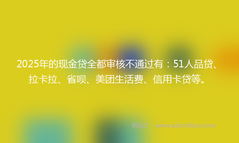 2025年的现金贷全都审核不通过有：51人品贷、拉卡拉、省呗、美团生活费、信用卡贷等。