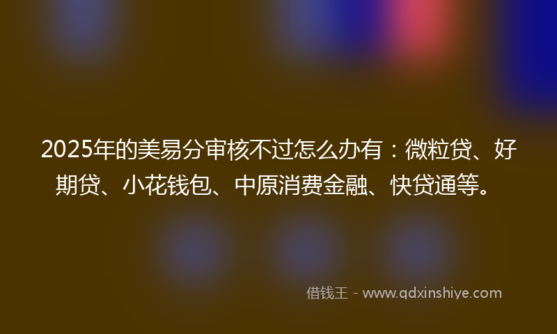 2025年的美易分审核不过怎么办有：微粒贷、好期贷、小花钱包、中原消费金融、快贷通等。