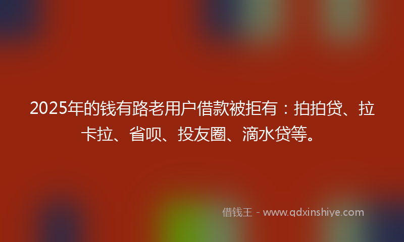 2025年的钱有路老用户借款被拒有：拍拍贷、拉卡拉、省呗、投友圈、滴水贷等。
