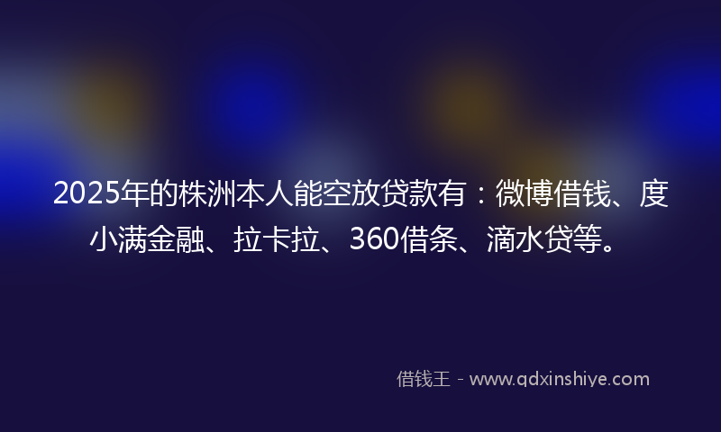 2025年的株洲本人能空放贷款有：微博借钱、度小满金融、拉卡拉、360借条、滴水贷等。