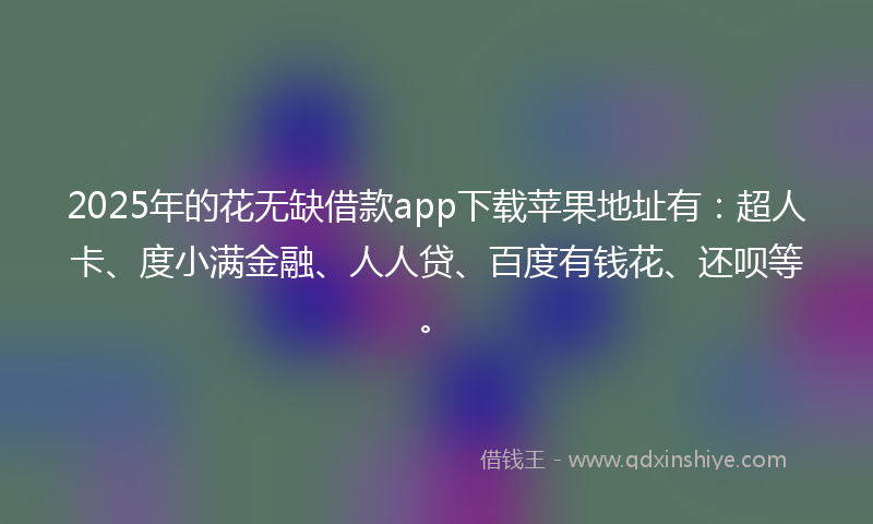 2025年的花无缺借款app下载苹果地址有：超人卡、度小满金融、人人贷、百度有钱花、还呗等。