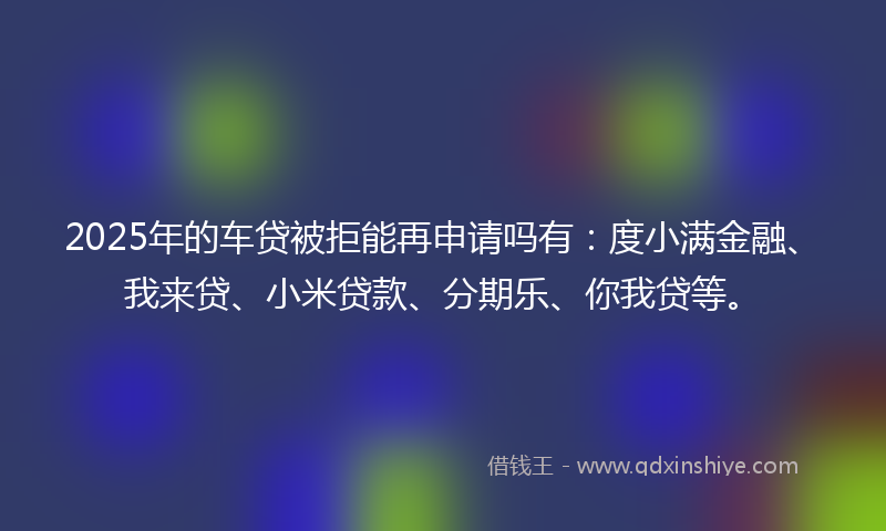 2025年的车贷被拒能再申请吗有：度小满金融、我来贷、小米贷款、分期乐、你我贷等。