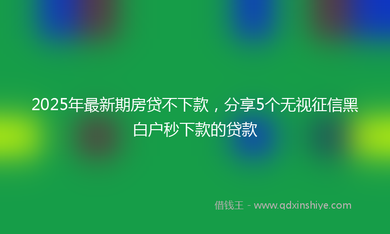 2025年最新期房贷不下款，分享5个无视征信黑白户秒下款的贷款