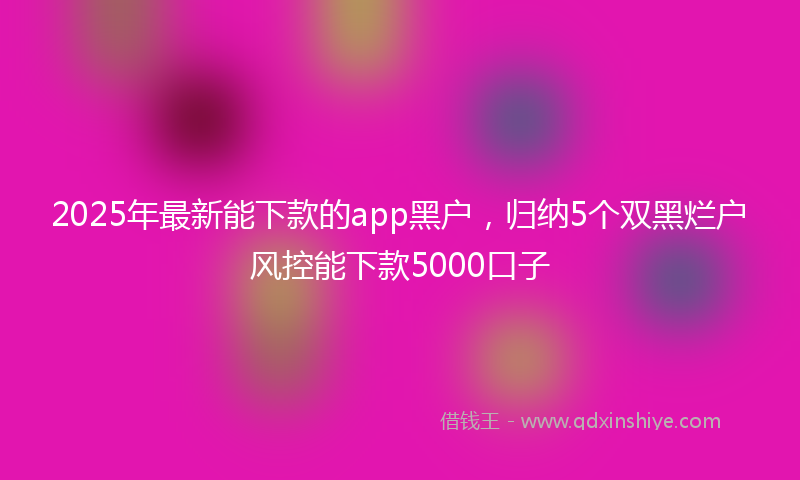 2025年最新能下款的app黑户，归纳5个双黑烂户风控能下款5000口子