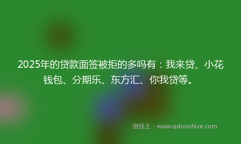 2025年的贷款面签被拒的多吗有：我来贷、小花钱包、分期乐、东方汇、你我贷等。